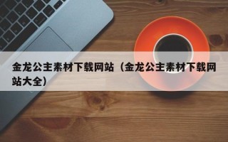 重庆金龙公主素材下载网站（金龙公主素材下载网站大全）