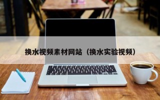 重庆换水视频素材网站（换水实验视频）
