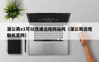 重庆蒲公英x1可以搭建远程网站吗（蒲公英远程联机官网）